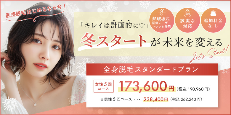 キレイは計画的に 冬スタートが未来を変える 熱破壊式医療レーザーマシンを使用 追加料金なし 誠実な対応 全身脱毛スタンダードプラン 女性5回コース 173,600円 税込190,960円 男性5回コース 238,400円 税込262,240円 医療脱毛始めるなら今