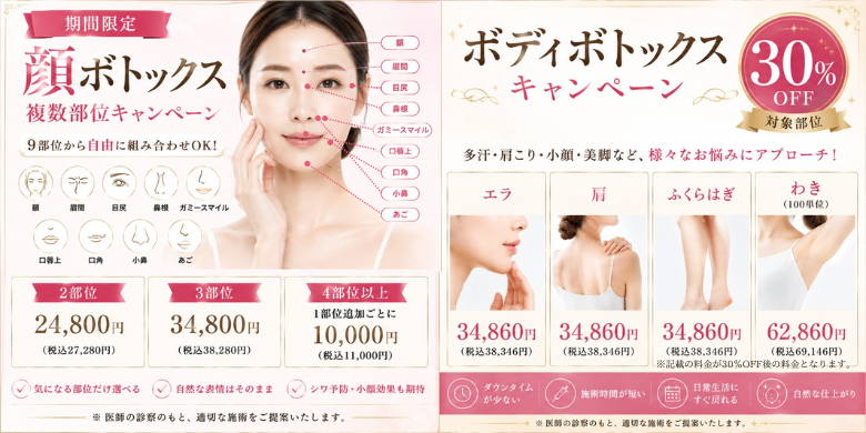 期間限定 顔ボトックス複数部位キャンペーン 9部位から自由に組み合わせOK！ 額 眉間 目尻 鼻根 ガミースマイル 口唇上 口角 小鼻 あご 2部位24,800円（税込27,280円） 3部位34,800円（税込38,280円） 4部位以降1部位追加ごとに+10,000円（税込11,000円） 気になる部位だけ選べる 自然な表情はそのまま シワ予防・小顔効果も期待 ボディボトックスキャンペーン 30%OFF 対象部位 エラ 肩 ふくらはぎ わき（100単位） エラ34,860円（税込38,346円）30%OFF 肩34,860円（税込38,346円）30%OFF ふくらはぎ34,860円（税込38,346円）30%OFF わき（100単位）62,860円（税込69,146円）30%OFF ※記載の料金が30％OFFの料金となります。　ダウンタイムが少ない 施術時間が短い 日常生活にすぐ戻れる 自然な仕上がり ※医師の診察のもと、適切な施術をご提案いたします。