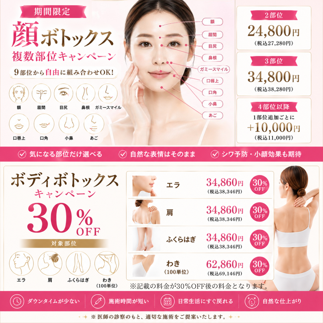 期間限定 顔ボトックス複数部位キャンペーン 9部位から自由に組み合わせOK！ 額 眉間 目尻 鼻根 ガミースマイル 口唇上 口角 小鼻 あご 2部位24,800円（税込27,280円） 3部位34,800円（税込38,280円） 4部位以降1部位追加ごとに+10,000円（税込11,000円） 気になる部位だけ選べる 自然な表情はそのまま シワ予防・小顔効果も期待 ボディボトックスキャンペーン 30%OFF 対象部位 エラ 肩 ふくらはぎ わき（100単位） エラ34,860円（税込38,346円）30%OFF 肩34,860円（税込38,346円）30%OFF ふくらはぎ34,860円（税込38,346円）30%OFF わき（100単位）62,860円（税込69,146円）30%OFF ※記載の料金が30％OFFの料金となります。　ダウンタイムが少ない 施術時間が短い 日常生活にすぐ戻れる 自然な仕上がり ※医師の診察のもと、適切な施術をご提案いたします。
