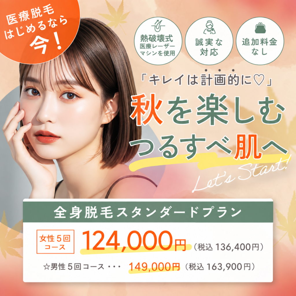 キレイは計画的に 秋を楽しむつるすべ肌へ 熱破壊式医療レーザーマシンを使用 追加料金なし 誠実な対応 全身脱毛スタンダードプラン 女性5回コース 124,000円 税込136,400円 男性5回コース 149,000円 税込163,900円 医療脱毛始めるなら今